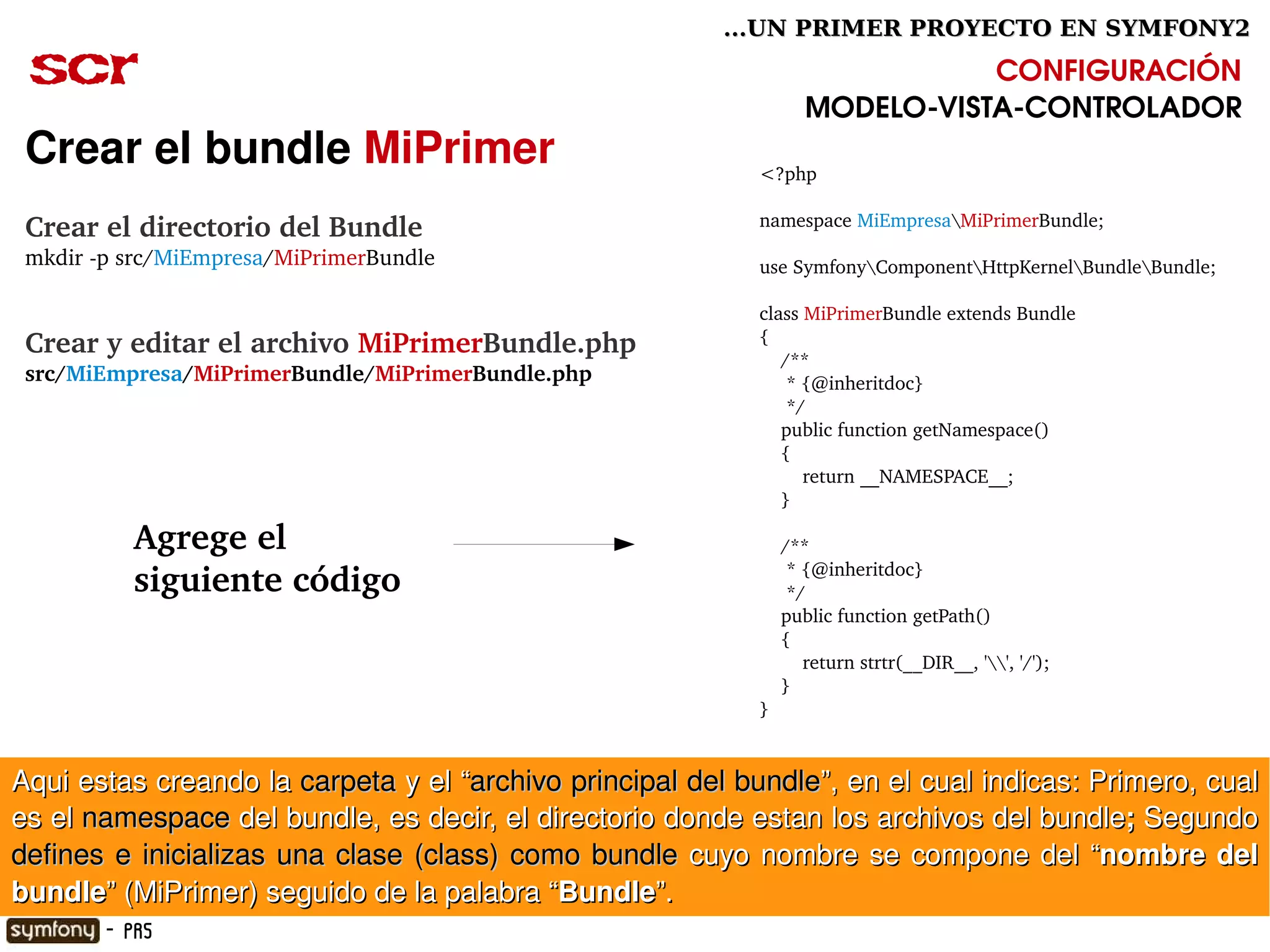 ...UN PRIMER PROYECTO EN SYMFONY2

 scr                                                                           CONFIGURACIÓN
                                                                    MODELO­VISTA­CONTROLADOR
 Crear el bundle MiPrimer                                     <?php

                                                              namespace MiEmpresaMiPrimerBundle;
 Crear el directorio del Bundle
 mkdir ­p src/MiEmpresa/MiPrimerBundle                        use SymfonyComponentHttpKernelBundleBundle;

                                                              class MiPrimerBundle extends Bundle
 Crear y editar el archivo MiPrimerBundle.php                 {
                                                                  /**
 src/MiEmpresa/MiPrimerBundle/MiPrimerBundle.php                   * {@inheritdoc}
                                                                   */
                                                                  public function getNamespace()
                                                                  {
                                                                      return __NAMESPACE__;
                                                                  }

           Agrege el                                              /**
                                                                   * {@inheritdoc}
           siguiente código                                        */
                                                                  public function getPath()
                                                                  {
                                                                      return strtr(__DIR__, '', '/');
                                                                  }
                                                              }


Aqui estas creando la  carpeta  y el “archivo principal del bundle”, en el cual indicas: Primero, cual 
es el namespace del bundle, es decir, el directorio donde estan los archivos del bundle;  Segundo 
defines  e  inicializas  una  clase  (class)  como  bundle  cuyo  nombre  se  compone  del  “nombre  del 
                                                        
bundle” (MiPrimer) seguido de la palabra “Bundle”.
        - PR5
 