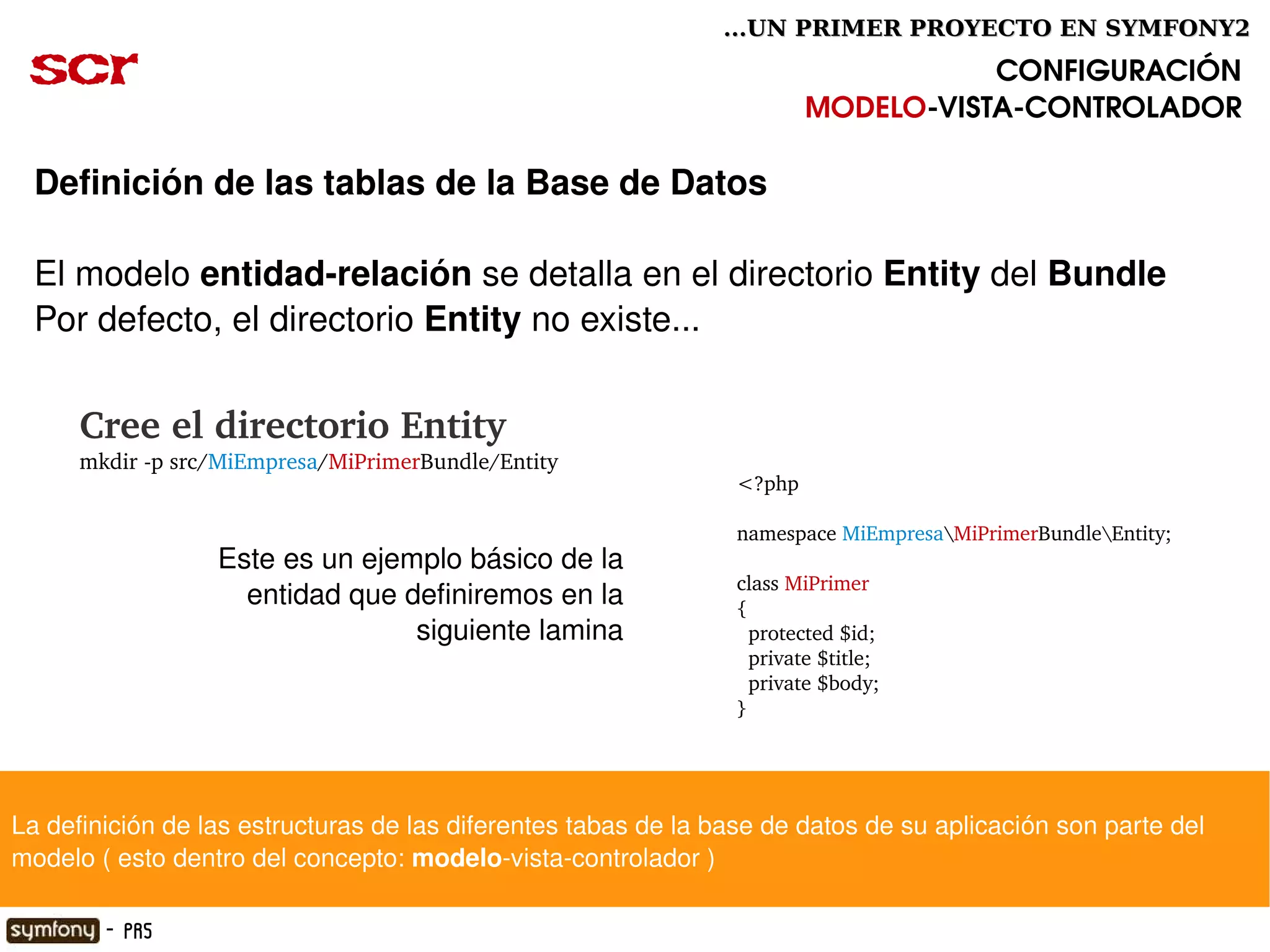...UN PRIMER PROYECTO EN SYMFONY2

 scr                                                                                CONFIGURACIÓN
                                                                         MODELO­VISTA­CONTROLADOR

  Definición de las tablas de la Base de Datos

  El modelo entidad­relación se detalla en el directorio Entity del Bundle 
  Por defecto, el directorio Entity no existe...


        Cree el directorio Entity
        mkdir ­p src/MiEmpresa/MiPrimerBundle/Entity
                                                                 <?php

                                                                 namespace MiEmpresaMiPrimerBundleEntity;
                    Este es un ejemplo básico de la 
                                                                 class MiPrimer
                      entidad que definiremos en la              {
                                   siguiente lamina                protected $id;
                                                                   private $title;
                                                                   private $body;
                                                                 }




La definición de las estructuras de las diferentes tabas de la base de datos de su aplicación son parte del 
modelo ( esto dentro del concepto: modelo­vista­controlador )
                                                        

          - PR5
 