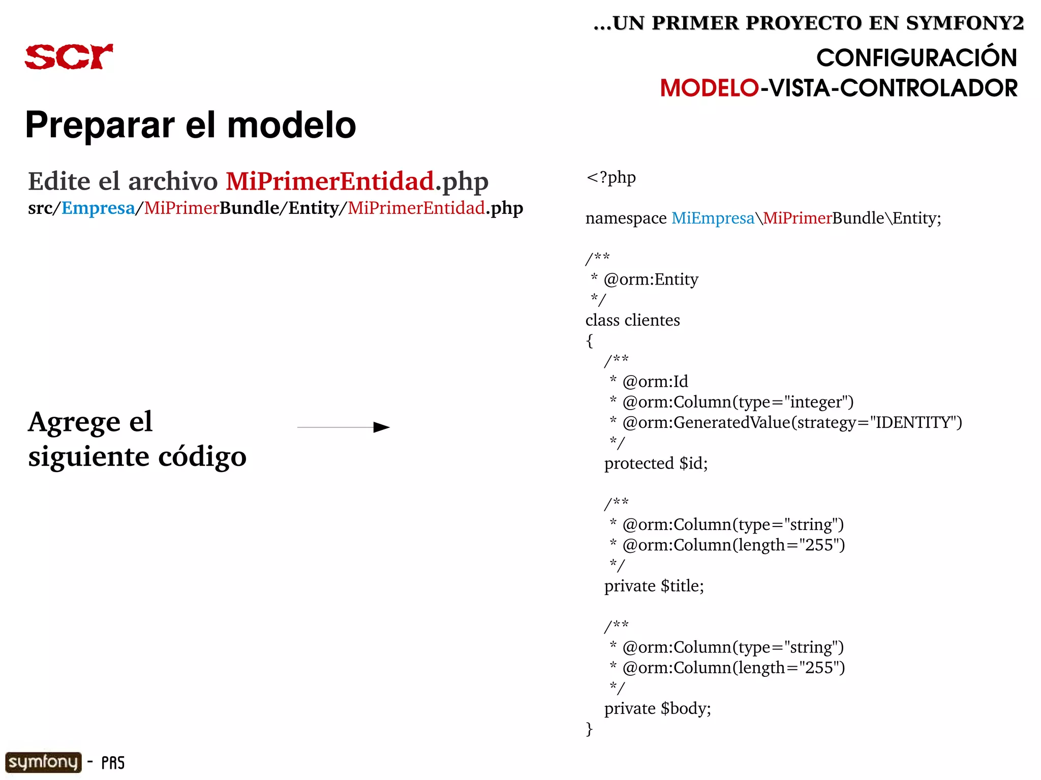 ...UN PRIMER PROYECTO EN SYMFONY2

scr                                                                         CONFIGURACIÓN
                                                                 MODELO­VISTA­CONTROLADOR
Preparar el modelo
Edite el archivo MiPrimerEntidad.php                    <?php
src/Empresa/MiPrimerBundle/Entity/MiPrimerEntidad.php
                                                        namespace MiEmpresaMiPrimerBundleEntity;

                                                        /**
                                                         * @orm:Entity
                                                         */
                                                        class clientes
                                                        {
                                                            /**
                                                             * @orm:Id
                                                             * @orm:Column(type="integer")
Agrege el                                                    * @orm:GeneratedValue(strategy="IDENTITY")
                                                             */
siguiente código                                            protected $id;
                                                         
                                                            /**
                                                             * @orm:Column(type="string")
                                                             * @orm:Column(length="255")
                                                             */
                                                            private $title;

                                                            /**
                                                             * @orm:Column(type="string")
                                                             * @orm:Column(length="255")
                                                             */
                                                            private $body;
                                                        }

      - PR5
 
