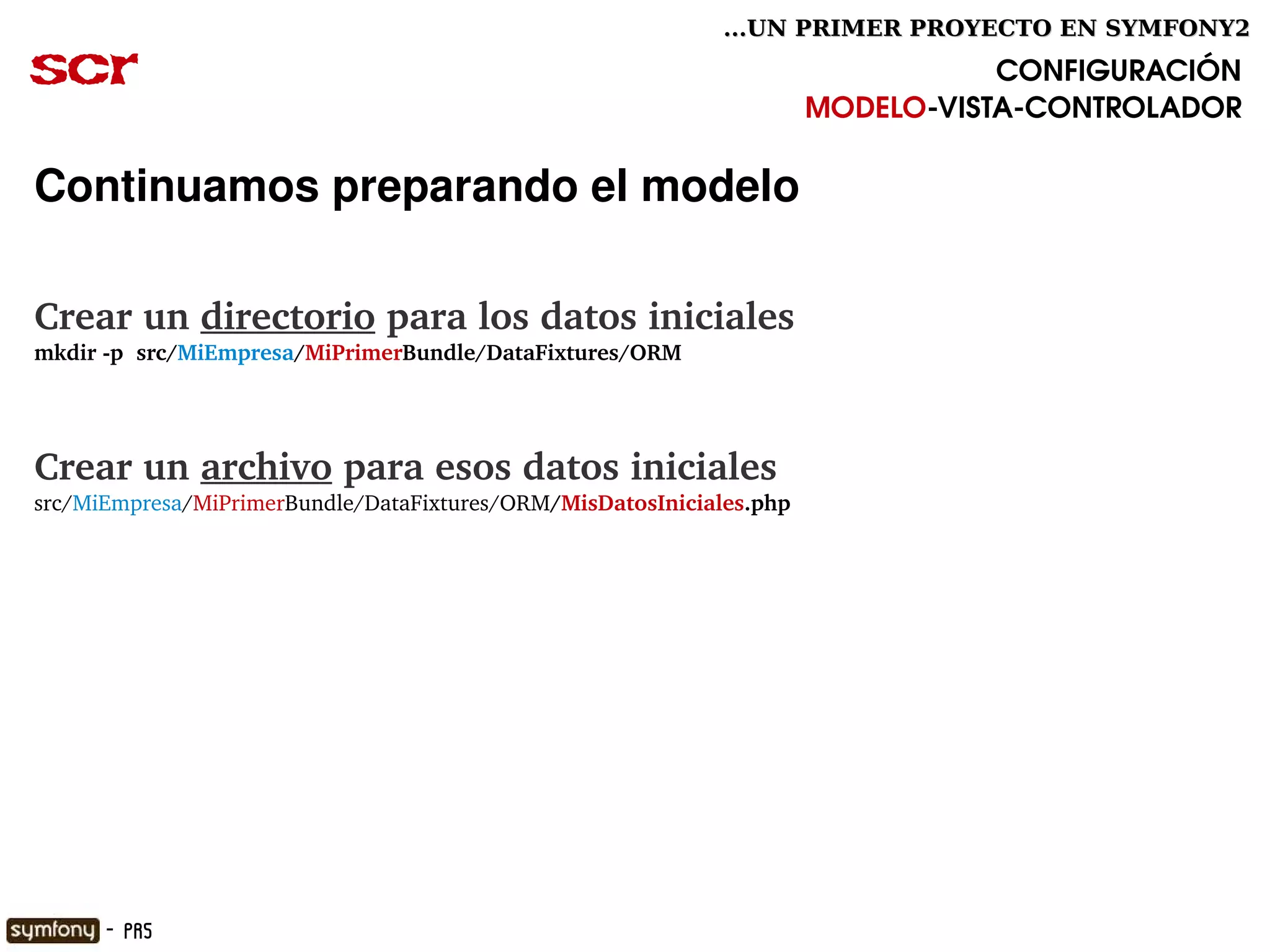 ...UN PRIMER PROYECTO EN SYMFONY2

scr                                                                              CONFIGURACIÓN
                                                                      MODELO­VISTA­CONTROLADOR

Continuamos preparando el modelo

Crear un directorio para los datos iniciales
mkdir ­p  src/MiEmpresa/MiPrimerBundle/DataFixtures/ORM




Crear un archivo para esos datos iniciales
src/MiEmpresa/MiPrimerBundle/DataFixtures/ORM/MisDatosIniciales.php




                                                      

      - PR5
 