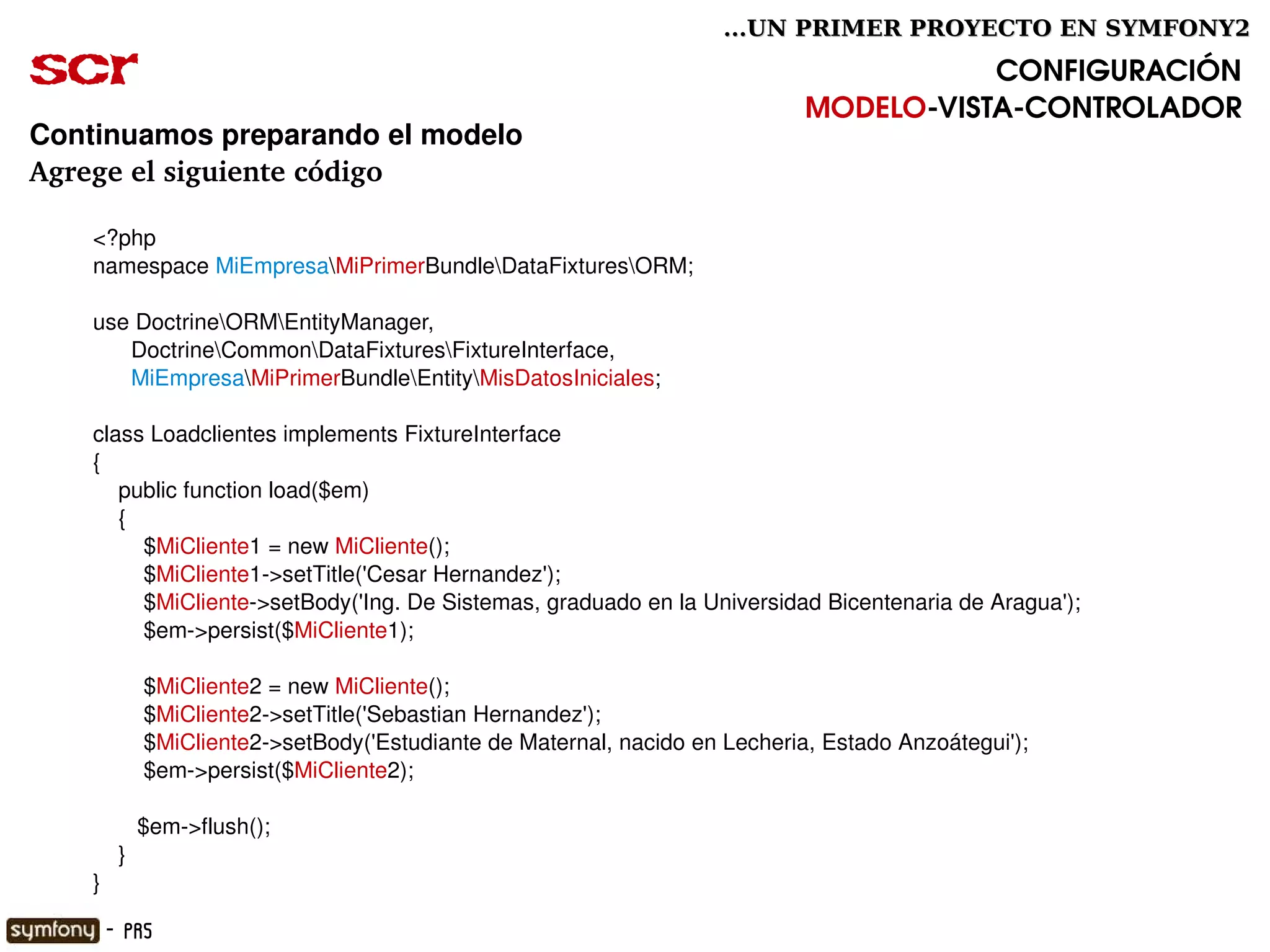 ...UN PRIMER PROYECTO EN SYMFONY2

scr                                                                                     CONFIGURACIÓN
                                                                             MODELO­VISTA­CONTROLADOR
Continuamos preparando el modelo
Agrege el siguiente código

      <?php
      namespace MiEmpresaMiPrimerBundleDataFixturesORM;

      use DoctrineORMEntityManager,
            DoctrineCommonDataFixturesFixtureInterface,
            MiEmpresaMiPrimerBundleEntityMisDatosIniciales;

      class Loadclientes implements FixtureInterface
      {
          public function load($em)
          {
              $MiCliente1 = new MiCliente();
              $MiCliente1­>setTitle('Cesar Hernandez');
              $MiCliente­>setBody('Ing. De Sistemas, graduado en la Universidad Bicentenaria de Aragua');
              $em­>persist($MiCliente1);

              $MiCliente2 = new MiCliente();
              $MiCliente2­>setTitle('Sebastian Hernandez');
              $MiCliente2­>setBody('Estudiante de Maternal, nacido en Lecheria, Estado Anzoátegui');
              $em­>persist($MiCliente2);

             $em­>flush();
          }
      }                                                      

       - PR5
 
