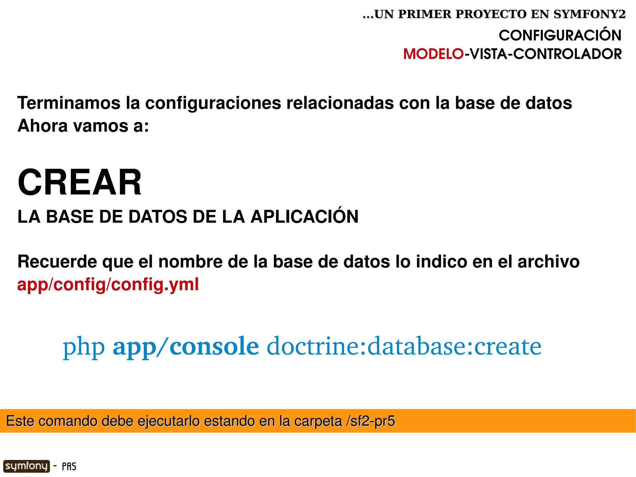 ...UN PRIMER PROYECTO EN SYMFONY2

                                                                         CONFIGURACIÓN
                                                              MODELO­VISTA­CONTROLADOR


 Terminamos la configuraciones relacionadas con la base de datos
 Ahora vamos a:


 CREAR 
 LA BASE DE DATOS DE LA APLICACIÓN 

 Recuerde que el nombre de la base de datos lo indico en el archivo
 app/config/config.yml


         php app/console doctrine:database:create

Este comando debe ejecutarlo estando en la carpeta /sf2­pr5
                                                

       - PR5
 