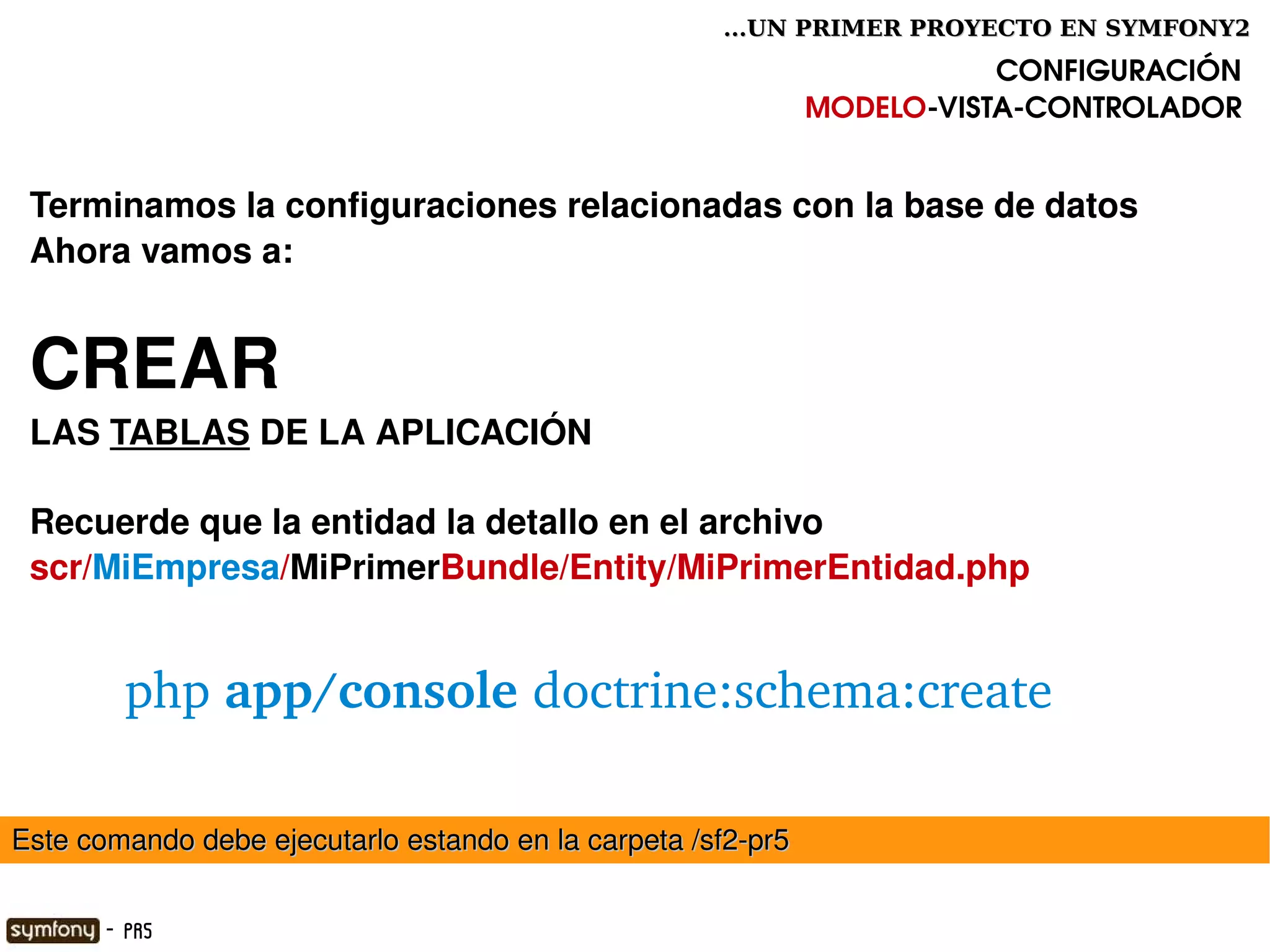 ...UN PRIMER PROYECTO EN SYMFONY2

                                                                         CONFIGURACIÓN
                                                              MODELO­VISTA­CONTROLADOR


 Terminamos la configuraciones relacionadas con la base de datos
 Ahora vamos a:


 CREAR 
 LAS TABLAS DE LA APLICACIÓN 

 Recuerde que la entidad la detallo en el archivo
 scr/MiEmpresa/MiPrimerBundle/Entity/MiPrimerEntidad.php


         php app/console doctrine:schema:create

Este comando debe ejecutarlo estando en la carpeta /sf2­pr5
                                                

       - PR5
 
