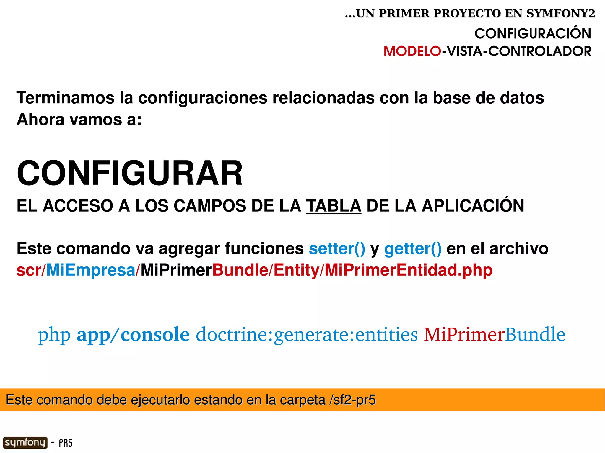 ...UN PRIMER PROYECTO EN SYMFONY2

                                                                         CONFIGURACIÓN
                                                              MODELO­VISTA­CONTROLADOR


 Terminamos la configuraciones relacionadas con la base de datos
 Ahora vamos a:


 CONFIGURAR 
 EL ACCESO A LOS CAMPOS DE LA TABLA DE LA APLICACIÓN 

 Este comando va agregar funciones setter() y getter() en el archivo
 scr/MiEmpresa/MiPrimerBundle/Entity/MiPrimerEntidad.php


       php app/console doctrine:generate:entities MiPrimerBundle


Este comando debe ejecutarlo estando en la carpeta /sf2­pr5
                                                

        - PR5
 