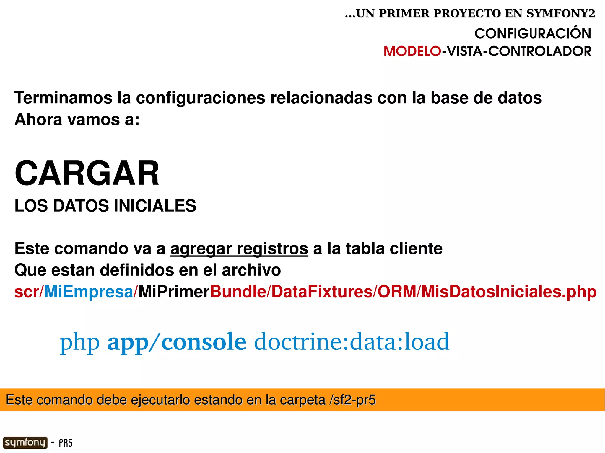 ...UN PRIMER PROYECTO EN SYMFONY2

                                                                         CONFIGURACIÓN
                                                              MODELO­VISTA­CONTROLADOR


 Terminamos la configuraciones relacionadas con la base de datos
 Ahora vamos a:


 CARGAR 
 LOS DATOS INICIALES

 Este comando va a agregar registros a la tabla cliente
 Que estan definidos en el archivo
 scr/MiEmpresa/MiPrimerBundle/DataFixtures/ORM/MisDatosIniciales.php


         php app/console doctrine:data:load

Este comando debe ejecutarlo estando en la carpeta /sf2­pr5
                                                

       - PR5
 
