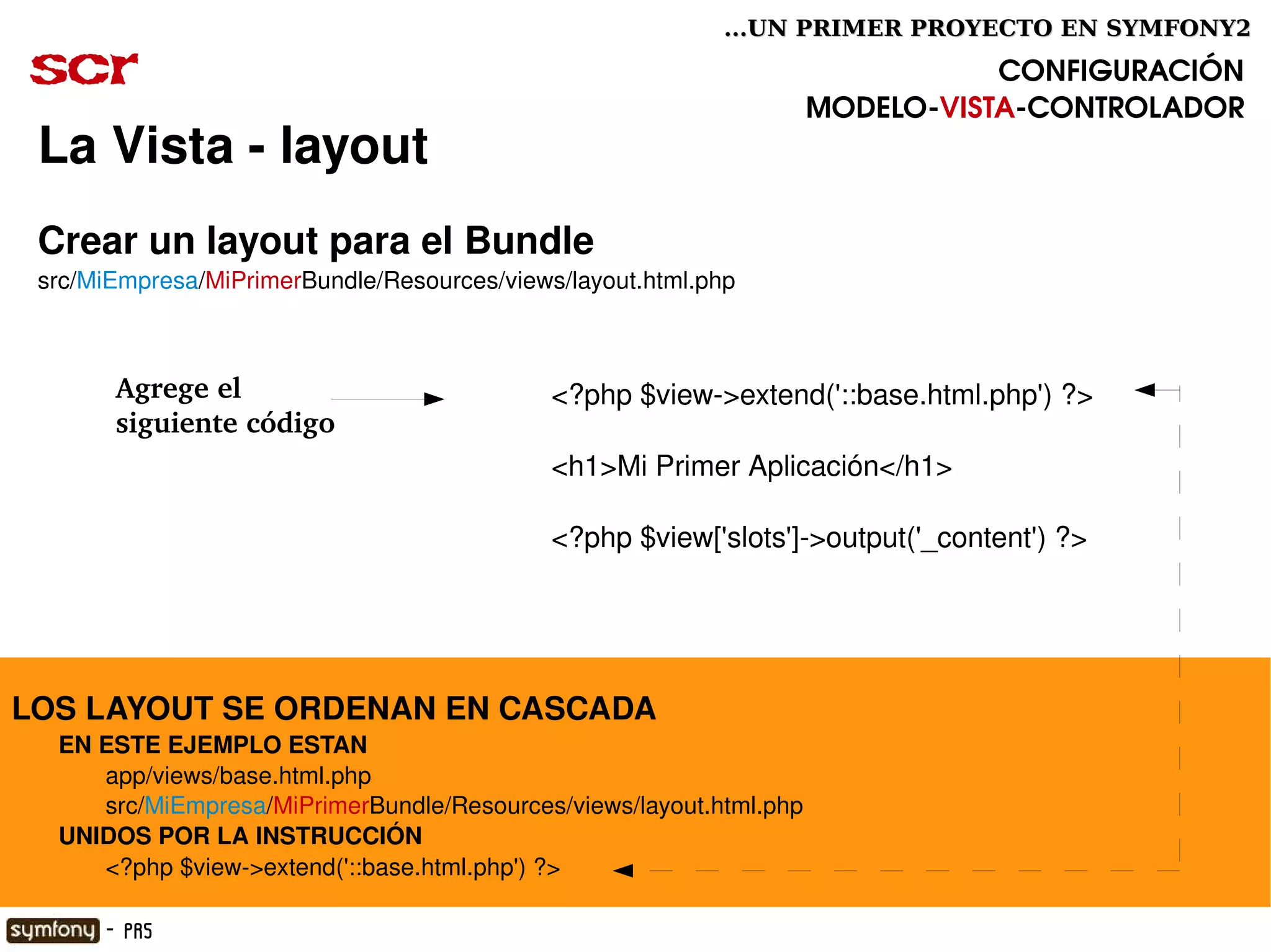...UN PRIMER PROYECTO EN SYMFONY2

 scr                                                                                    CONFIGURACIÓN
                                                                             MODELO­VISTA­CONTROLADOR
  La Vista ­ layout
  Crear un layout para el Bundle
  src/MiEmpresa/MiPrimerBundle/Resources/views/layout.html.php



         Agrege el                                <?php $view­>extend('::base.html.php') ?>
         siguiente código
                                                  <h1>Mi Primer Aplicación</h1>

                                                  <?php $view['slots']­>output('_content') ?>




LOS LAYOUT SE ORDENAN EN CASCADA 
       EN ESTE EJEMPLO ESTAN
              app/views/base.html.php
              src/MiEmpresa/MiPrimerBundle/Resources/views/layout.html.php
       UNIDOS POR LA INSTRUCCIÓN
              <?php $view­>extend('::base.html.php') ?>
                                                           

        - PR5
 