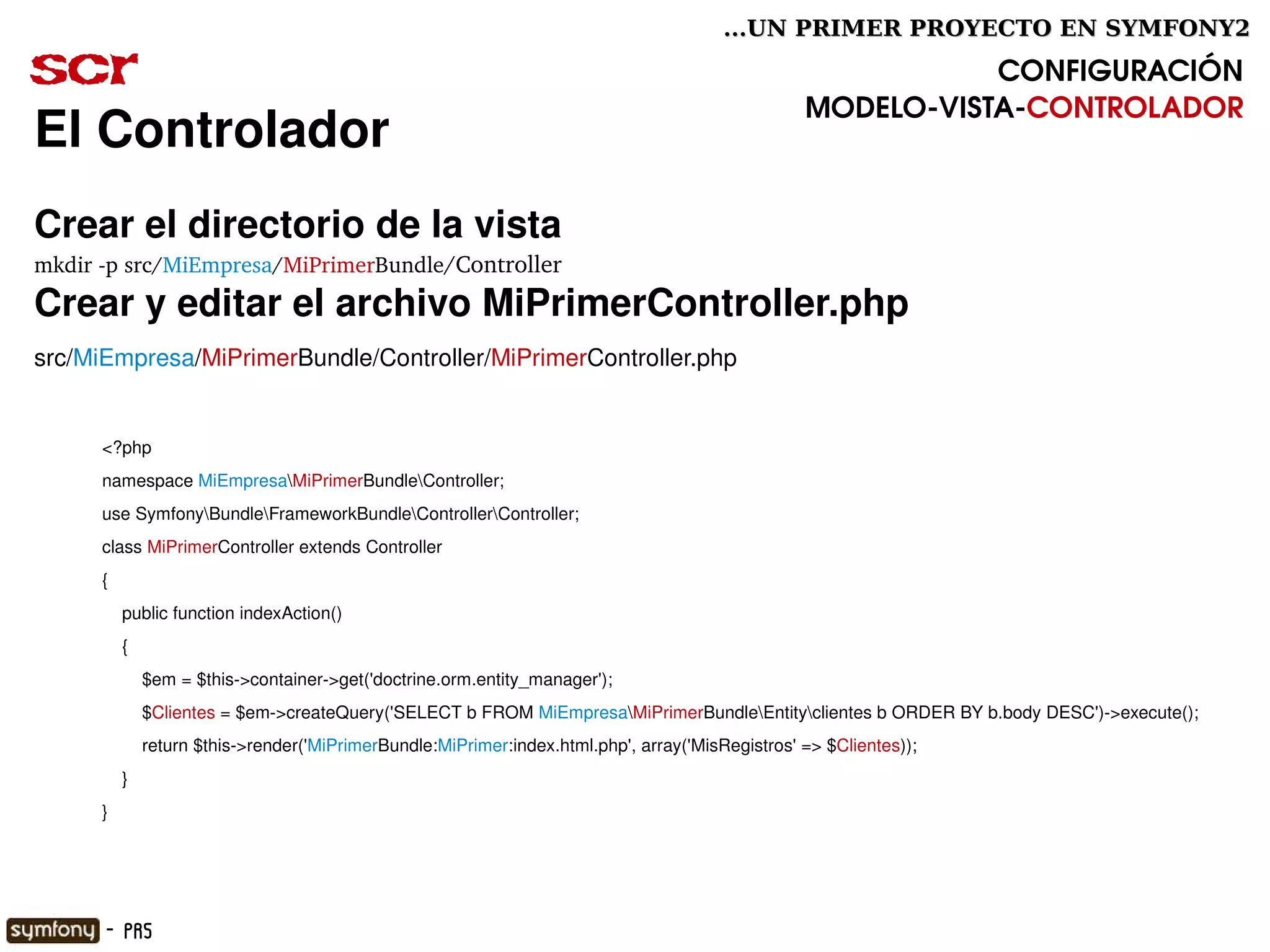 ...UN PRIMER PROYECTO EN SYMFONY2

scr                                                                                                          CONFIGURACIÓN
                                                                                                  MODELO­VISTA­CONTROLADOR
El Controlador
Crear el directorio de la vista
mkdir ­p src/MiEmpresa/MiPrimerBundle/Controller
Crear y editar el archivo MiPrimerController.php
src/MiEmpresa/MiPrimerBundle/Controller/MiPrimerController.php


      <?php
      namespace MiEmpresaMiPrimerBundleController;
      use SymfonyBundleFrameworkBundleControllerController;
      class MiPrimerController extends Controller
      {
          public function indexAction()
          {
              $em = $this­>container­>get('doctrine.orm.entity_manager');
              $Clientes = $em­>createQuery('SELECT b FROM MiEmpresaMiPrimerBundleEntityclientes b ORDER BY b.body DESC')­>execute();
              return $this­>render('MiPrimerBundle:MiPrimer:index.html.php', array('MisRegistros' => $Clientes));
          }
      }



                                                                             

      - PR5
 