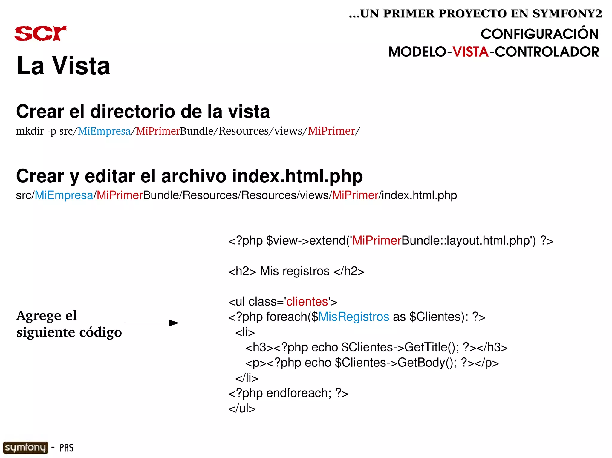 ...UN PRIMER PROYECTO EN SYMFONY2

scr                                                                          CONFIGURACIÓN
                                                                  MODELO­VISTA­CONTROLADOR
La Vista
Crear el directorio de la vista
mkdir ­p src/MiEmpresa/MiPrimerBundle/Resources/views/MiPrimer/



Crear y editar el archivo index.html.php
src/MiEmpresa/MiPrimerBundle/Resources/Resources/views/MiPrimer/index.html.php


                                      <?php $view­>extend('MiPrimerBundle::layout.html.php') ?>

                                      <h2> Mis registros </h2>

                                      <ul class='clientes'>
Agrege el                             <?php foreach($MisRegistros as $Clientes): ?>
siguiente código                        <li>
                                           <h3><?php echo $Clientes­>GetTitle(); ?></h3>
                                           <p><?php echo $Clientes­>GetBody(); ?></p>
                                        </li>
                                      <?php endforeach; ?>
                                      </ul>
                                                     

      - PR5
 