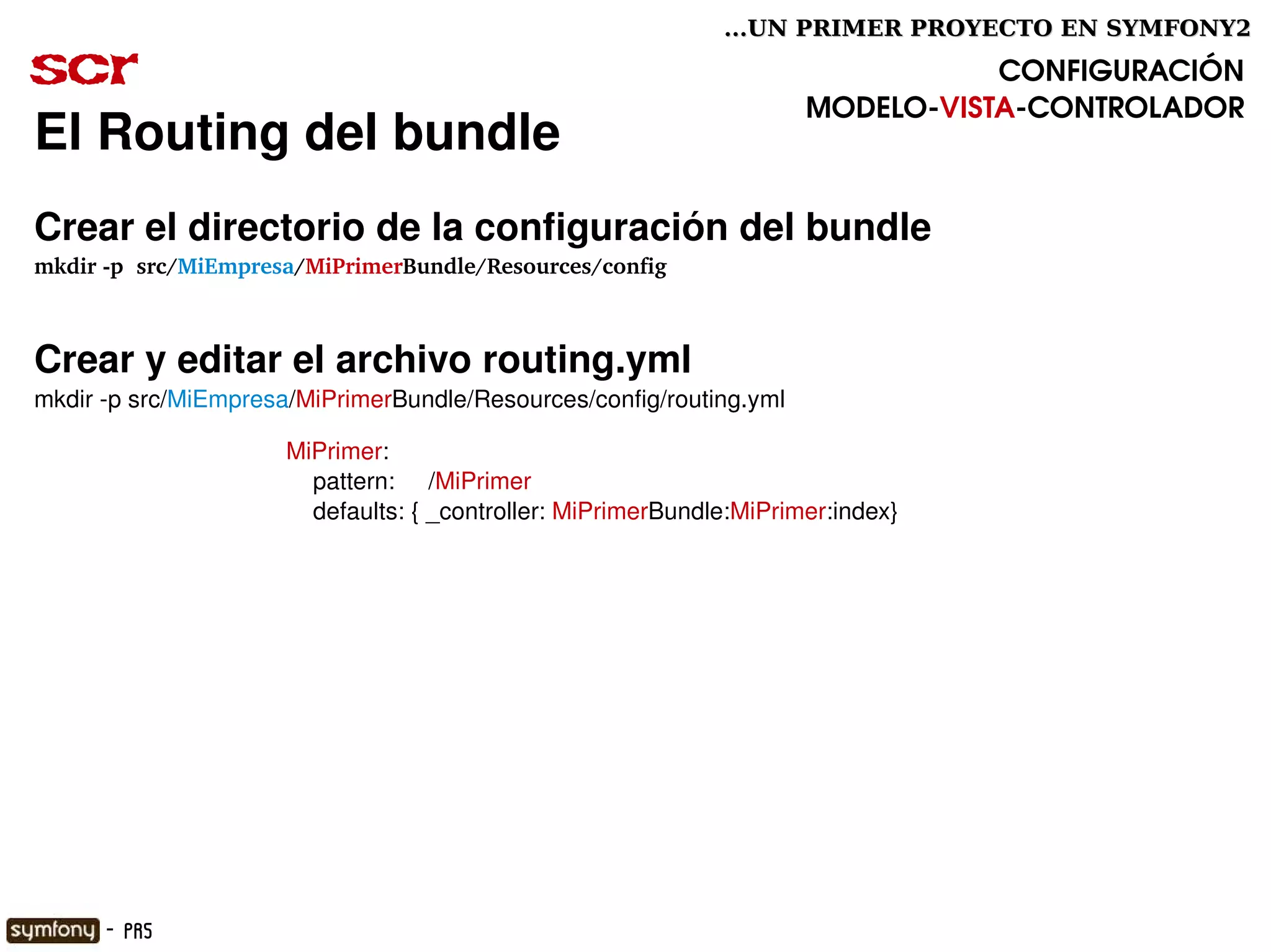 ...UN PRIMER PROYECTO EN SYMFONY2

scr                                                                                CONFIGURACIÓN
                                                                        MODELO­VISTA­CONTROLADOR
El Routing del bundle
Crear el directorio de la configuración del bundle
mkdir ­p  src/MiEmpresa/MiPrimerBundle/Resources/config



Crear y editar el archivo routing.yml
mkdir ­p src/MiEmpresa/MiPrimerBundle/Resources/config/routing.yml

                      MiPrimer:
                          pattern:     /MiPrimer
                          defaults: { _controller: MiPrimerBundle:MiPrimer:index}




                                                        

      - PR5
 