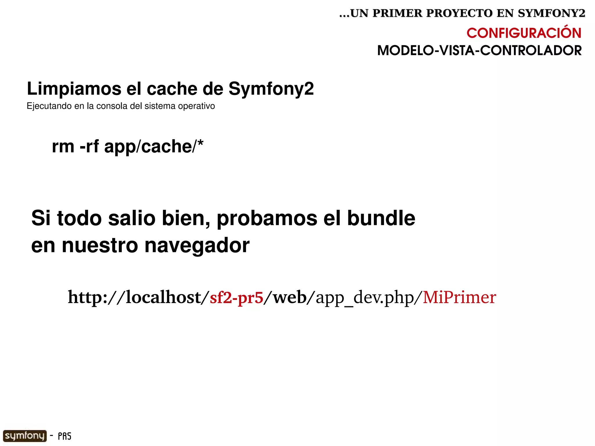...UN PRIMER PROYECTO EN SYMFONY2

                                                                     CONFIGURACIÓN
                                                          MODELO­VISTA­CONTROLADOR

Limpiamos el cache de Symfony2
Ejecutando en la consola del sistema operativo



     rm ­rf app/cache/*



 Si todo salio bien, probamos el bundle 
 en nuestro navegador

        http://localhost/sf2­pr5/web/app_dev.php/MiPrimer




                                                  

     - PR5
 