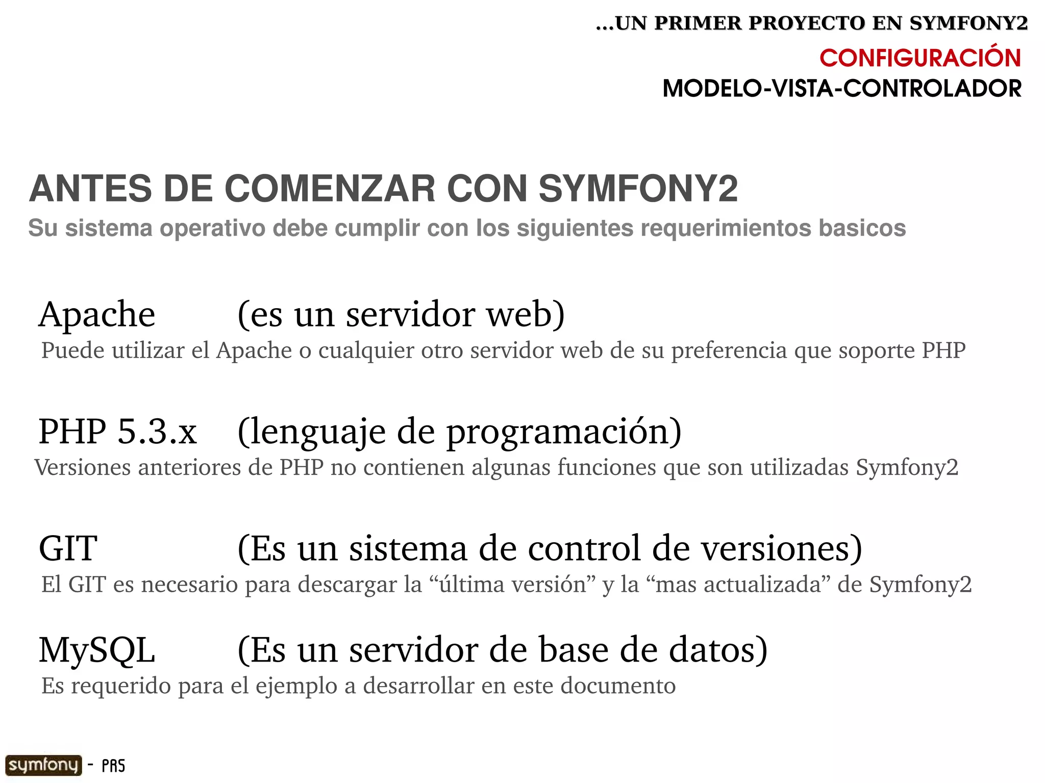 ...UN PRIMER PROYECTO EN SYMFONY2

                                                                        CONFIGURACIÓN
                                                             MODELO­VISTA­CONTROLADOR



ANTES DE COMENZAR CON SYMFONY2
Su sistema operativo debe cumplir con los siguientes requerimientos basicos


 Apache             (es un servidor web)
  Puede utilizar el Apache o cualquier otro servidor web de su preferencia que soporte PHP


 PHP 5.3.x   (lenguaje de programación)
 Versiones anteriores de PHP no contienen algunas funciones que son utilizadas Symfony2


 GIT                (Es un sistema de control de versiones)    
  El GIT es necesario para descargar la “última versión” y la “mas actualizada” de Symfony2 

 MySQL              (Es un servidor de base de datos)    
  Es requerido para el ejemplo a desarrollar en este documento
                                                

      - PR5
 