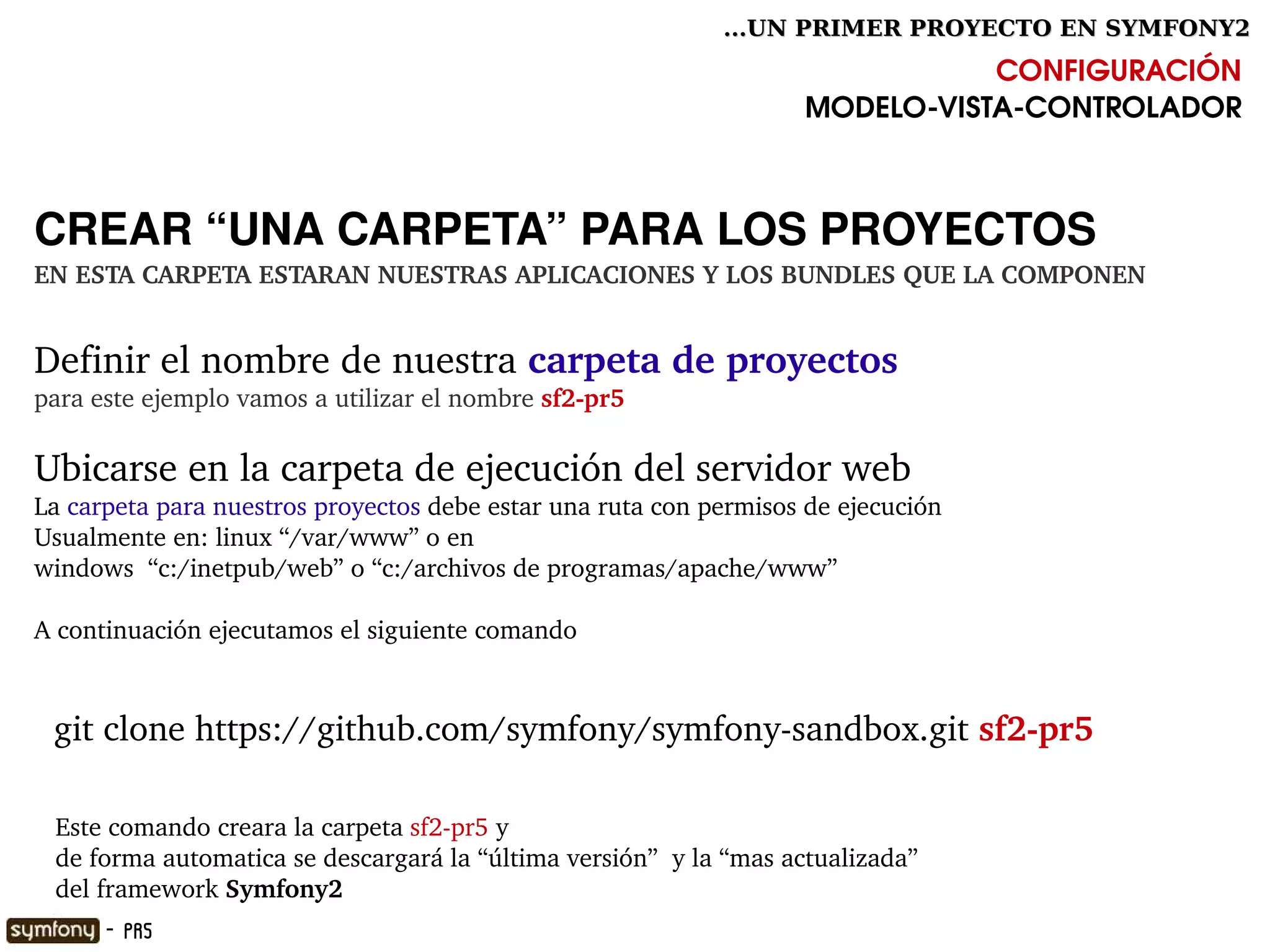 ...UN PRIMER PROYECTO EN SYMFONY2

                                                                                CONFIGURACIÓN
                                                                     MODELO­VISTA­CONTROLADOR



CREAR “UNA CARPETA” PARA LOS PROYECTOS
EN ESTA CARPETA ESTARAN NUESTRAS APLICACIONES Y LOS BUNDLES QUE LA COMPONEN


Definir el nombre de nuestra carpeta de proyectos
para este ejemplo vamos a utilizar el nombre sf2­pr5

Ubicarse en la carpeta de ejecución del servidor web
La carpeta para nuestros proyectos debe estar una ruta con permisos de ejecución 
Usualmente en: linux “/var/www” o en 
windows  “c:/inetpub/web” o “c:/archivos de programas/apache/www”

A continuación ejecutamos el siguiente comando


  git clone https://github.com/symfony/symfony­sandbox.git sf2­pr5
  

   Este comando creara la carpeta sf2­pr5 y
   de forma automatica se descargará la “última versión”  y la “mas actualizada”
     
   del framework Symfony2                              

      - PR5
 