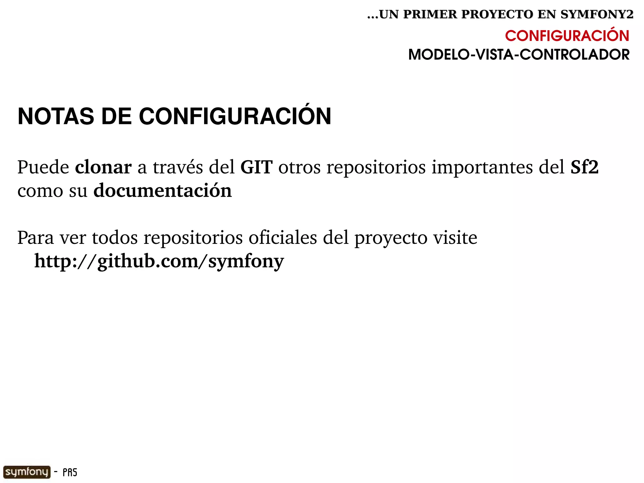 ...UN PRIMER PROYECTO EN SYMFONY2

                                                           CONFIGURACIÓN
                                                MODELO­VISTA­CONTROLADOR



NOTAS DE CONFIGURACIÓN

Puede clonar a través del GIT otros repositorios importantes del Sf2 
como su documentación

Para ver todos repositorios oficiales del proyecto visite
   http://github.com/symfony




                                      

     - PR5
 