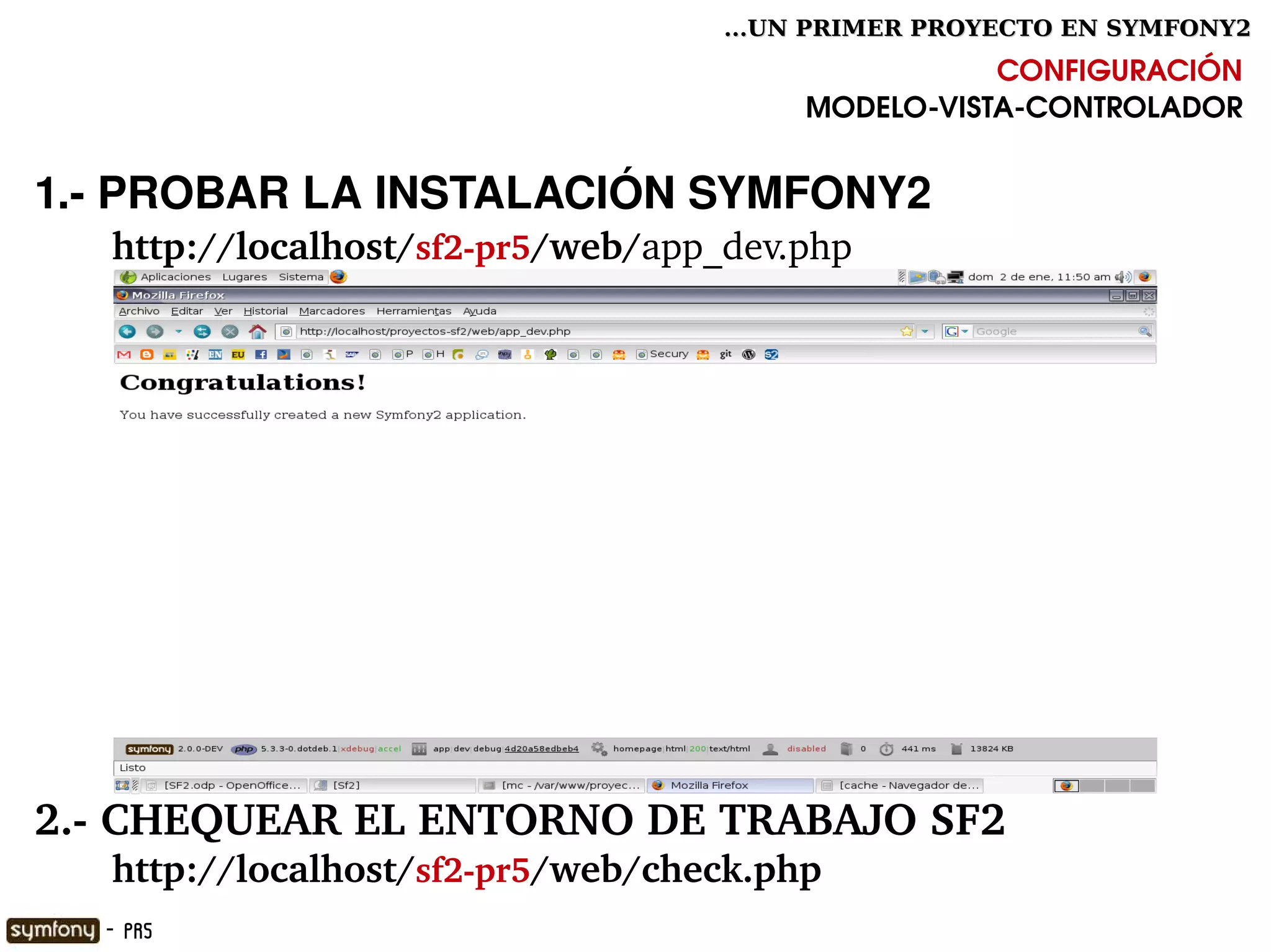 ...UN PRIMER PROYECTO EN SYMFONY2

                                                       CONFIGURACIÓN
                                            MODELO­VISTA­CONTROLADOR


1.­ PROBAR LA INSTALACIÓN SYMFONY2
       http://localhost/sf2­pr5/web/app_dev.php




2.­ CHEQUEAR EL ENTORNO DE TRABAJO SF2
       http://localhost/sf2­pr5/web/check.php
                                     

    - PR5
 