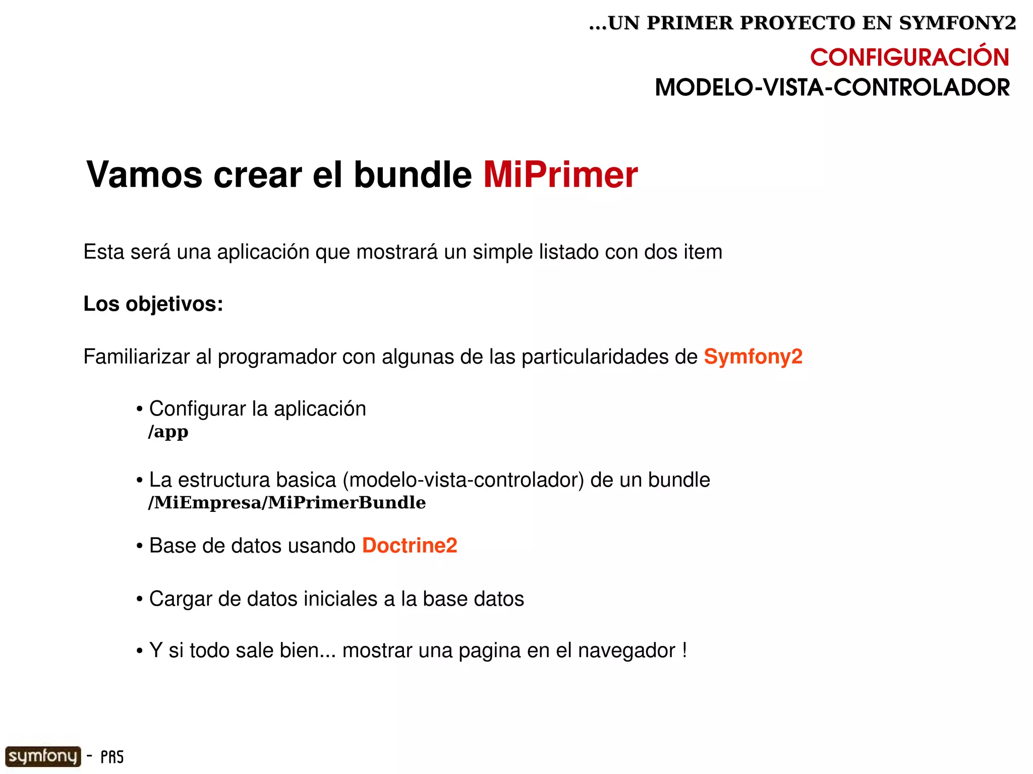 ...UN PRIMER PROYECTO EN SYMFONY2

                                                                                   CONFIGURACIÓN
                                                                        MODELO­VISTA­CONTROLADOR


    Vamos crear el bundle MiPrimer
    Esta será una aplicación que mostrará un simple listado con dos item

    Los objetivos:

    Familiarizar al programador con algunas de las particularidades de Symfony2 

            ●    Configurar la aplicación
                /app

            ●    La estructura basica (modelo­vista­controlador) de un bundle
                /MiEmpresa/MiPrimerBundle

            ●    Base de datos usando Doctrine2

            ●    Cargar de datos iniciales a la base datos

            ●    Y si todo sale bien... mostrar una pagina en el navegador !


                                                         

    - PR5
 