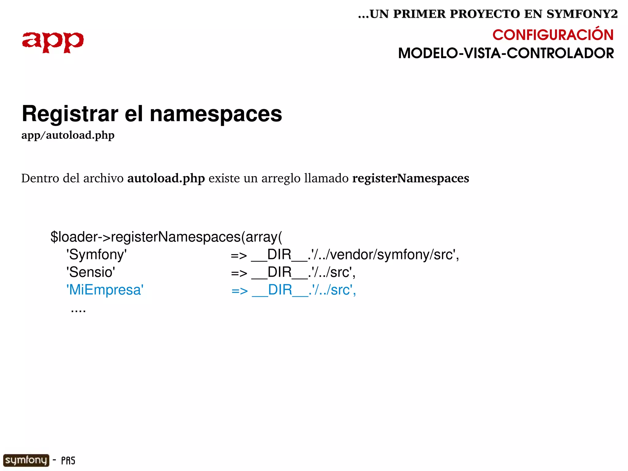 ...UN PRIMER PROYECTO EN SYMFONY2

app                                                                            CONFIGURACIÓN
                                                                    MODELO­VISTA­CONTROLADOR



Registrar el namespaces
app/autoload.php


Dentro del archivo autoload.php existe un arreglo llamado registerNamespaces



     $loader­>registerNamespaces(array(
         'Symfony'                          => __DIR__.'/../vendor/symfony/src',
         'Sensio'                             => __DIR__.'/../src',
         'MiEmpresa'                      => __DIR__.'/../src',
          ....




                                                      

     - PR5
 