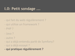 I.0: Petit sondage ...
- qui fait du web régulièrement ?
- qui utilise un framework ?
- PHP ?
- Java ?
- autre ?
- qui a déjà entendu parlé de Symfony?
- qui a déjà essayé ?
- qui pratique régulièrement ?
 