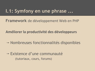 I.1: Symfony en une phrase ...
Framework de développement Web en PHP
Améliorer la productivité des développeurs
Nombreuses fonctionnalités disponibles
Existence d’une communauté
(tutoriaux, cours, forums)
 