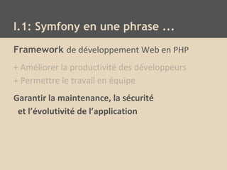 I.1: Symfony en une phrase ...
Framework de développement Web en PHP
+ Améliorer la productivité des développeurs
+ Permettre le travail en équipe
Garantir la maintenance, la sécurité
et l’évolutivité de l’application
 