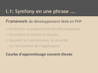 I.1: Symfony en une phrase ...
Framework de développement Web en PHP
+ Améliorer la productivité des développeurs
+ Permettre le travail en équipe
+ Garantir la maintenance, la sécurité
et l’évolutivité de l’application
Courbe d'apprentissage souvent élevée
 