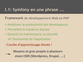 I.1: Symfony en une phrase ...
Framework de développement Web en PHP
+ Améliorer la productivité des développeurs
+ Permettre le travail en équipe
+ Garantir la maintenance, la sécurité
et l’évolutivité de l’application
- Courbe d'apprentissage élevée !
Moyens et gros projets à plusieurs
sinon CMS (Wordpress, Drupal, …)
 