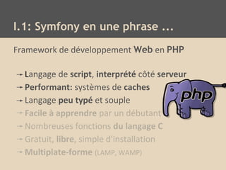 I.1: Symfony en une phrase ...
Framework de développement Web en PHP
Langage de script, interprété côté serveur
Performant: systèmes de caches
Langage peu typé et souple
Facile à apprendre par un débutant
Nombreuses fonctions du langage C
Gratuit, libre, simple d'installation
Multiplate-forme (LAMP, WAMP)
 