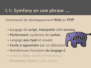 I.1: Symfony en une phrase ...
Framework de développement Web en PHP
Langage de script, interprété côté serveur
Performant: systèmes de caches
Langage peu typé et souple
Facile à apprendre par un débutant
Nombreuses fonctions du langage C
Gratuit, libre, simple d'installation
Multiplate-forme (LAMP, WAMP)
 