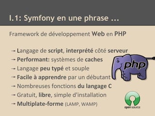 I.1: Symfony en une phrase ...
Framework de développement Web en PHP
Langage de script, interprété côté serveur
Performant: systèmes de caches
Langage peu typé et souple
Facile à apprendre par un débutant
Nombreuses fonctions du langage C
Gratuit, libre, simple d'installation
Multiplate-forme (LAMP, WAMP)
 