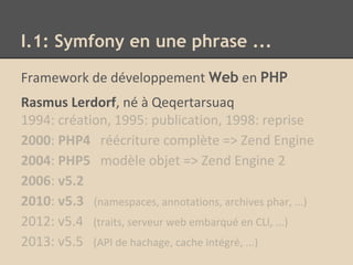 Framework de développement Web en PHP
Rasmus Lerdorf, né à Qeqertarsuaq
1994: création, 1995: publication, 1998: reprise
2000: PHP4 réécriture complète => Zend Engine
2004: PHP5 modèle objet => Zend Engine 2
2006: v5.2
2010: v5.3 (namespaces, annotations, archives phar, ...)
2012: v5.4 (traits, serveur web embarqué en CLI, ...)
2013: v5.5 (API de hachage, cache intégré, ...)
I.1: Symfony en une phrase ...
 