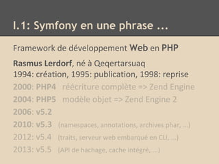 Framework de développement Web en PHP
Rasmus Lerdorf, né à Qeqertarsuaq
1994: création, 1995: publication, 1998: reprise
2000: PHP4 réécriture complète => Zend Engine
2004: PHP5 modèle objet => Zend Engine 2
2006: v5.2
2010: v5.3 (namespaces, annotations, archives phar, ...)
2012: v5.4 (traits, serveur web embarqué en CLI, ...)
2013: v5.5 (API de hachage, cache intégré, ...)
I.1: Symfony en une phrase ...
 
