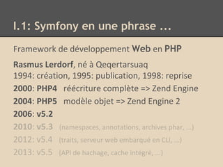 Framework de développement Web en PHP
Rasmus Lerdorf, né à Qeqertarsuaq
1994: création, 1995: publication, 1998: reprise
2000: PHP4 réécriture complète => Zend Engine
2004: PHP5 modèle objet => Zend Engine 2
2006: v5.2
2010: v5.3 (namespaces, annotations, archives phar, ...)
2012: v5.4 (traits, serveur web embarqué en CLI, ...)
2013: v5.5 (API de hachage, cache intégré, ...)
I.1: Symfony en une phrase ...
 