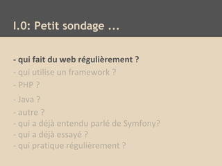 I.0: Petit sondage ...
- qui fait du web régulièrement ?
- qui utilise un framework ?
- PHP ?
- Java ?
- autre ?
- qui a déjà entendu parlé de Symfony?
- qui a déjà essayé ?
- qui pratique régulièrement ?
 
