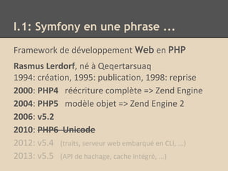 Framework de développement Web en PHP
Rasmus Lerdorf, né à Qeqertarsuaq
1994: création, 1995: publication, 1998: reprise
2000: PHP4 réécriture complète => Zend Engine
2004: PHP5 modèle objet => Zend Engine 2
2006: v5.2
2010: PHP6 Unicode
2012: v5.4 (traits, serveur web embarqué en CLI, ...)
2013: v5.5 (API de hachage, cache intégré, ...)
I.1: Symfony en une phrase ...
 