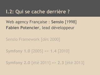 I.2: Qui se cache derrière ?
Web agency Française : Sensio [1998]
Fabien Potencier, lead développeur
Sensio Framework [dès 2000]
Symfony 1.0 [2005] => 1.4 [2010]
Symfony 2.0 [été 2011] => 2.3 [été 2013]
 