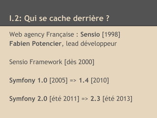 I.2: Qui se cache derrière ?
Web agency Française : Sensio [1998]
Fabien Potencier, lead développeur
Sensio Framework [dès 2000]
Symfony 1.0 [2005] => 1.4 [2010]
Symfony 2.0 [été 2011] => 2.3 [été 2013]
 