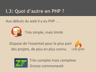 I.3: Quoi d’autre en PHP ?
Aux débuts du web il y eu PHP …
Très simple, mais limité
Dispose de l'essentiel pour la plus part
des projets, de plus en plus connu
Très complet mais complexe
Grosse communauté
 