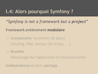 “Symfony is not a framework but a project”
Framework entièrement modulaire
Composants ‘systèmes’ de bases
(routing, http, moteur de rendu, …)
Bundles
découpage de l’application en fonctionnalités
Indépendance et donc partage
I.4: Alors pourquoi Symfony ?
 