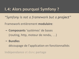 I.4: Alors pourquoi Symfony ?
“Symfony is not a framework but a project”
Framework entièrement modulaire:
Composants ‘systèmes’ de bases
(routing, http, moteur de rendu, …)
Bundles
découpage de l’application en fonctionnalités
Indépendance et donc partage
 
