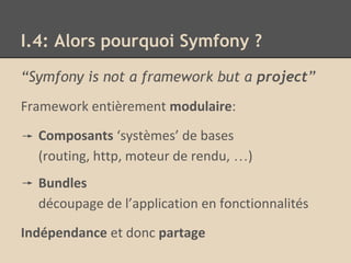 I.4: Alors pourquoi Symfony ?
“Symfony is not a framework but a project”
Framework entièrement modulaire:
Composants ‘systèmes’ de bases
(routing, http, moteur de rendu, …)
Bundles
découpage de l’application en fonctionnalités
Indépendance et donc partage
 
