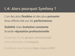 I.4: Alors pourquoi Symfony ?
L'un des plus flexibles et des plus puissants
Gros efforts fait sur les performances
Stabilité mais évolution constante
Grande réputation professionnelle
Existence d’une grosse communauté
Internationale et Française
Distribué sous licence Open Source MIT
 