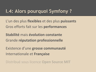 I.4: Alors pourquoi Symfony ?
L'un des plus flexibles et des plus puissants
Gros efforts fait sur les performances
Stabilité mais évolution constante
Grande réputation professionnelle
Existence d’une grosse communauté
Internationale et Française
Distribué sous licence Open Source MIT
 