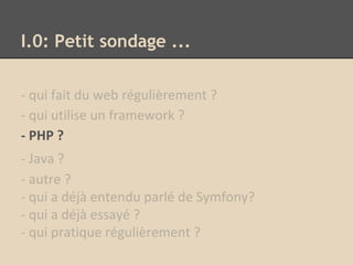 I.0: Petit sondage ...
- qui fait du web régulièrement ?
- qui utilise un framework ?
- PHP ?
- Java ?
- autre ?
- qui a déjà entendu parlé de Symfony?
- qui a déjà essayé ?
- qui pratique régulièrement ?
 
