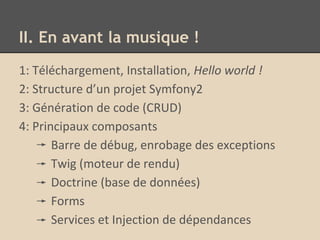 II. En avant la musique !
1: Téléchargement, Installation, Hello world !
2: Structure d’un projet Symfony2
3: Génération de code (CRUD)
4: Principaux composants
Barre de débug, enrobage des exceptions
Twig (moteur de rendu)
Doctrine (base de données)
Forms
Services et Injection de dépendances
 