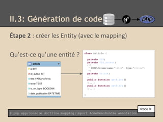 Étape 2 : créer les Entity (avec le mapping)
Qu’est-ce qu’une entité ?
II.3: Génération de code
$ php app/console doctrine:mapping:import AcmeDemoBundle annotation
<code />
class Article {
private $id;
private $id_auteur;
/**
* @ORMColumn(name="titre", type="string")
*/
private $titre;
…
public function getTitre()
{ … }
public function setTitre()
{ … }
}
 