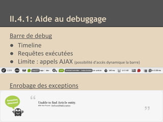 II.4.1: Aide au debuggage
Barre de debug
● Timeline
● Requêtes exécutées
● Limite : appels AJAX (possibilité d’accès dynamique la barre)
Enrobage des exceptions
 
