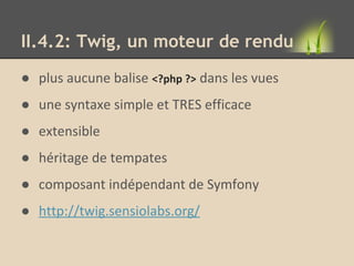 II.4.2: Twig, un moteur de rendu
● plus aucune balise <?php ?> dans les vues
● une syntaxe simple et TRES efficace
● extensible
● héritage de tempates
● composant indépendant de Symfony
● http://twig.sensiolabs.org/
 