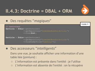 ● Des requêtes “magiques”
● Des accesseurs “intelligents”
Dans une vue, je souhaite afficher une information d’une
table liée (jointure) :
○ L’information est présente dans l’entité : je l’utilise
○ L’information est absente de l’entité : on la récupère
II.4.3: Doctrine = DBAL + ORM
// Contrôleur
$article = $this->getDoctrine()
->getRepository('AcmeDemoBundle:Article ')
->find($id);
$article = $this->getDoctrine()
->getRepository('AcmeDemoBundle:Article ')
->findOneByTitle('Symfony2');
<code />
 