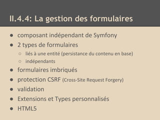 II.4.4: La gestion des formulaires
● composant indépendant de Symfony
● 2 types de formulaires
○ liés à une entité (persistance du contenu en base)
○ indépendants
● formulaires imbriqués
● protection CSRF (Cross-Site Request Forgery)
● validation
● Extensions et Types personnalisés
● HTML5
 