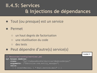 II.4.5: Services
& Injections de dépendances
● Tout (ou presque) est un service
● Permet
○ un haut degrés de factorisation
○ une réutilisation du code
○ des tests
● Peut dépendre d’autre(s) service(s)
// Resources/config/services.yml
syl.helper.membres:
class: "SylCadeauxBundleServicesMembresHelper"
arguments: ["@doctrine.orm.entity_manager"]
calls:
- [ injectMailer, [ " @syl.service.mail" ] ]
<code />
 