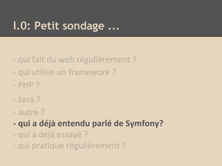 I.0: Petit sondage ...
- qui fait du web régulièrement ?
- qui utilise un framework ?
- PHP ?
- Java ?
- autre ?
- qui a déjà entendu parlé de Symfony?
- qui a déjà essayé ?
- qui pratique régulièrement ?
 